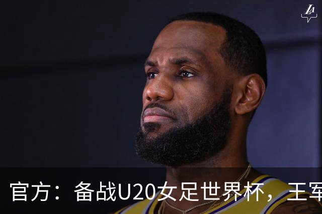 官方：备战U20女足世界杯，王军接替科林·贝尔出任U20女足主帅