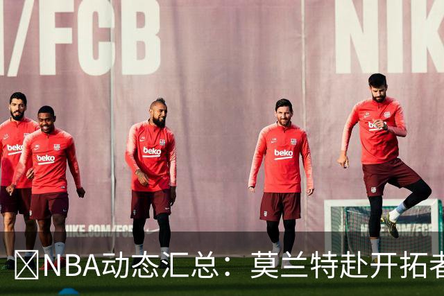 🚨NBA动态汇总：莫兰特赴开拓者 哈登商讨续约 追梦助力追詹眉